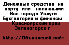 Денежные средства  на  карту  или   наличными - Все города Услуги » Бухгалтерия и финансы   . Красноярский край,Зеленогорск г.